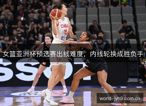 女篮亚洲杯预选赛出线难度，内线轮换成胜负手