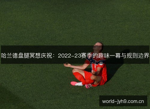 哈兰德盘腿冥想庆祝：2022-23赛季的趣味一幕与规则边界